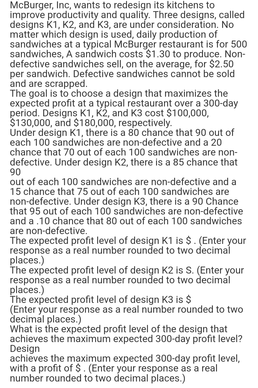 McBurger, Inc, wants to redesign its kitchens to
improve productivity and quality. Three designs, called
designs K1, K2, and K3, are under consideration. No
matter which design is used, daily production of
sandwiches at a typical McBurger restaurant is for 500
sandwiches, A sandwich costs $1.30 to produce. Non-
defective sandwiches sell, on the average, for $2.50
per sandwich. Defective sandwiches cannot be sold
and are scrapped.
The goal is to choose a design that maximizes the
expected profit at a typical restaurant over a 300-day
period. Designs K1, K2, and K3 cost $100,000,
$130,000, and $180,000, respectively.
Under design K1, there is a 80 chance that 90 out of
each 100 sandwiches are non-defective and a 20
chance that 70 out of each 100 sandwiches are non-
defective. Under design K2, there is a 85 chance that
90
out of each 100 sandwiches are non-defective and a
15 chance that 75 out of each 100 sandwiches are
non-defective. Under design K3, there is a 90 Chance
that 95 out of each 100 sandwiches are non-defective
and a .10 chance that 80 out of each 100 sandwiches
are non-defective.
The expected profit level of design K1 is $. (Enter your
response as a real number rounded to two decimal
places.)
The expected profit level of design K2 is S. (Enter your
response as a real number rounded to two decimal
places.)
The expected profit level of design K3 is $
(Enter your response as a real number rounded to two
decimal places.)
What is the expected profit level of the design that
achieves the maximum expected 300-day profit level?
Design
achieves the maximum expected 300-day profit level,
with a profit of $. (Enter your response as a real
number rounded to two decimal places.)
