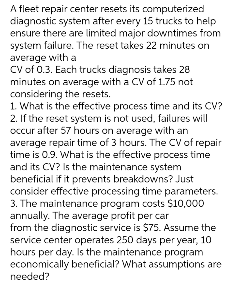 A fleet repair center resets its computerized
diagnostic system after every 15 trucks to help
ensure there are limited major downtimes from
system failure. The reset takes 22 minutes on
average with a
CV of 0.3. Each trucks diagnosis takes 28
minutes on average with a CV of 1.75 not
considering the resets.
1. What is the effective process time and its CV?
2. If the reset system is not used, failures will
occur after 57 hours on average with an
average repair time of 3 hours. The CV of repair
time is 0.9. What is the effective process time
and its CV? Is the maintenance system
beneficial if it prevents breakdowns? Just
consider effective processing time parameters.
3. The maintenance program costs $10,000
annually. The average profit per car
from the diagnostic service is $75. Assume the
service center operates 250 days per year, 10
hours per day. Is the maintenance program
economically beneficial? What assumptions are
needed?