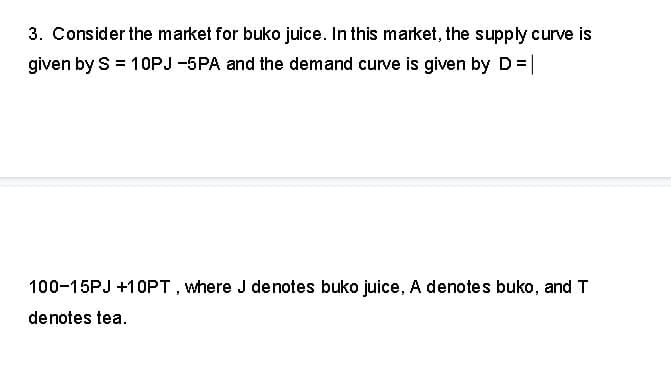 3. Consider the market for buko juice. In this market, the supply curve is
given by S = 10PJ -5PA and the demand curve is given by D = |
100-15PJ +10PT, where J denotes buko juice, A denotes buko, and T
denotes tea.
