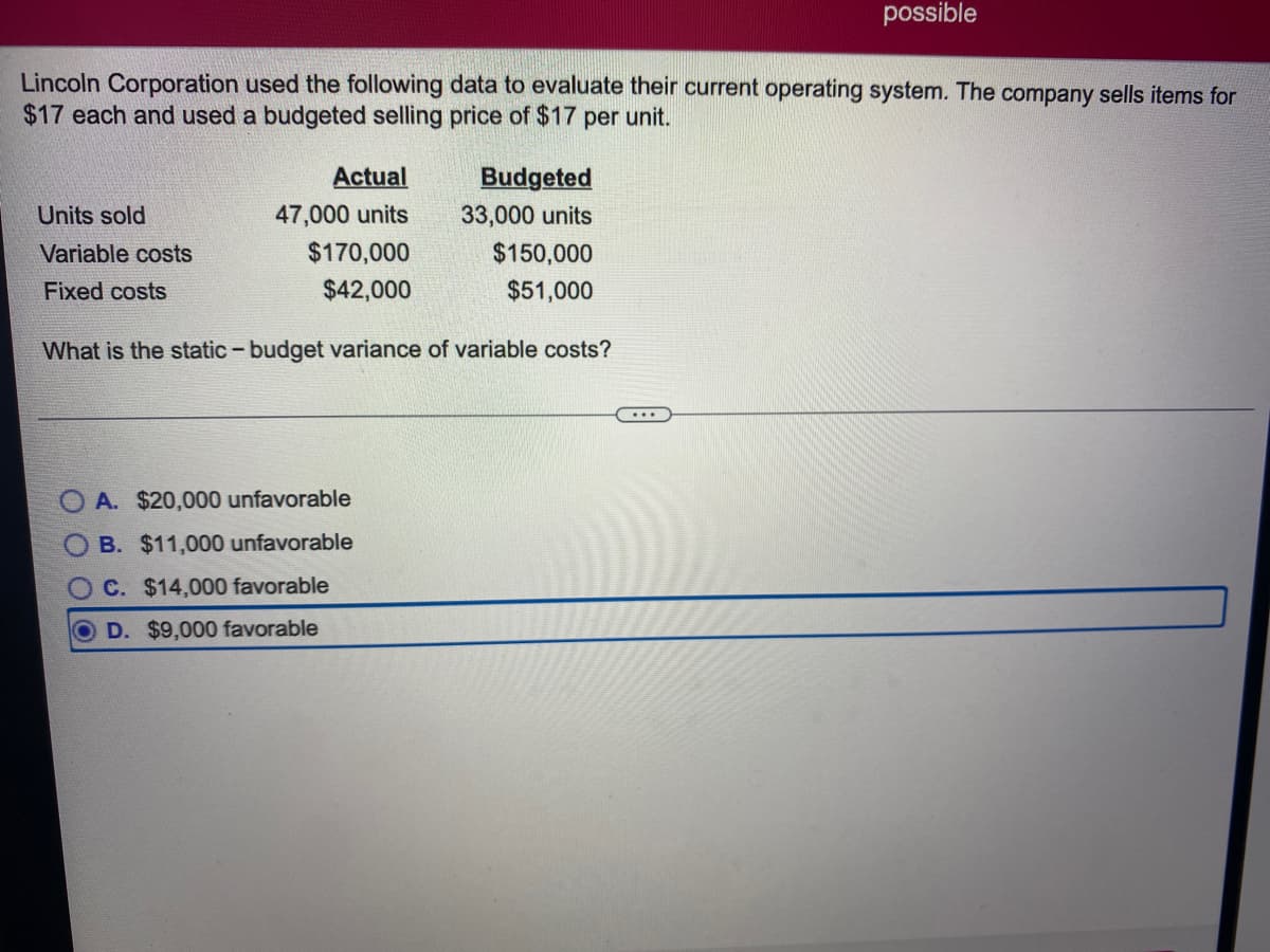 possible
Lincoln Corporation used the following data to evaluate their current operating system. The company sells items for
$17 each and used a budgeted selling price of $17 per unit.
Actual
Budgeted
Units sold
47,000 units
33,000 units
Variable costs
$170,000
$150,000
Fixed costs
$42,000
$51,000
What is the static-budget variance of variable costs?
O A. $20,000 unfavorable
B. $11,000 unfavorable
C. $14,000 favorable
D. $9,000 favorable
