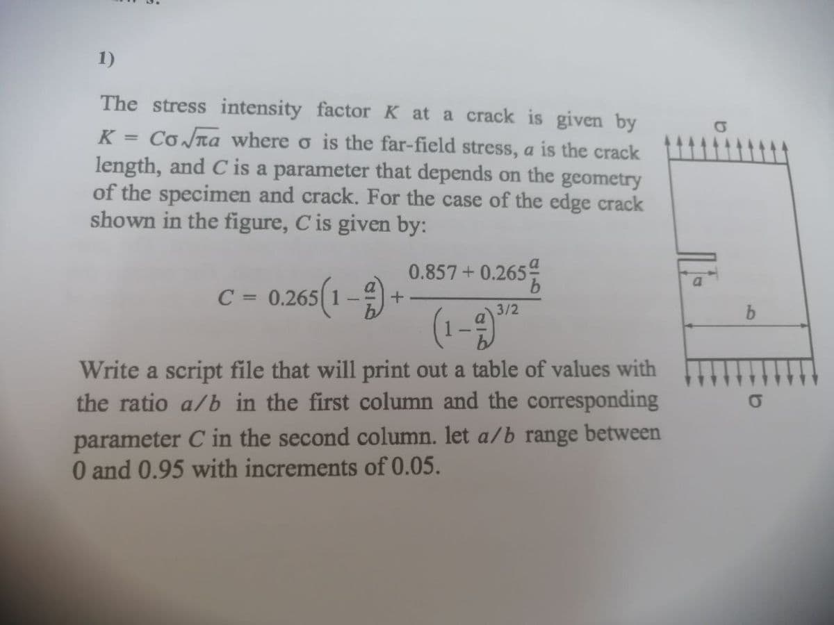 1)
The stress intensity factor K at a crack is given by
K = Co na where o is the far-field stress, a is the crack
length, and C is a parameter that depends on the geometry
of the specimen and crack. For the case of the edge crack
shown in the figure, C is given by:
0.857+0.265
9,
0.266(1-) +
(1-9"
C =
%3D
3/2
Write a script file that will print out a table of values with
the ratio a/b in the first column and the corresponding
parameter C in the second column. let a/b range between
O and 0.95 with increments of 0.05.
