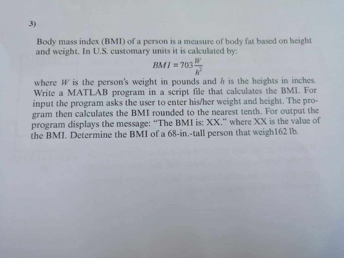 3)
Body mass index (BMI) of a person is a measure of body fat based on height
and weight. In U.S. customary units it is calculated by:
BMI = 703"
%D
where W is the person's weight in pounds and h is the heights in inches.
Write a MATLAB program in a script file that calculates the BMI. For
input the program asks the user to enter his/her weight and height. The pro-
gram then calculates the BMI rounded to the nearest tenth. For output the
program displays the message: "The BMI is: XX." where XX is the value of
the BMI. Determine the BMI of a 68-in.-tall person that weigh162 lb.
