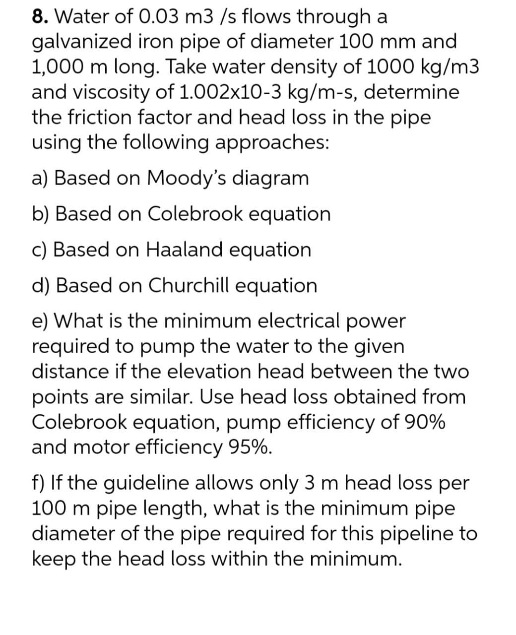 8. Water of 0.03 m3 /s flows through a
galvanized iron pipe of diameter 100 mm and
1,000 m long. Take water density of 1000 kg/m3
and viscosity of 1.002x10-3 kg/m-s, determine
the friction factor and head loss in the pipe
using the following approaches:
a) Based on Moody's diagram
b) Based on Colebrook equation
c) Based on Haaland equation
d) Based on Churchill equation
e) What is the minimum electrical power
required to pump the water to the given
distance if the elevation head between the two
points are similar. Use head loss obtained from
Colebrook equation, pump efficiency of 90%
and motor efficiency 95%.
f) If the guideline allows only 3 m head loss per
100 m pipe length, what is the minimum pipe
diameter of the pipe required for this pipeline to
keep the head loss within the minimum.
