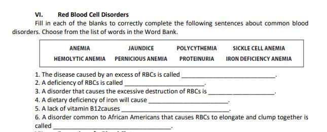 VI.
Red Blood Cell Disorders
Fill in each of the blanks to correctly complete the following sentences about common blood
disorders. Choose from the list of words in the Word Bank.
ANEMIA
JAUNDICE
POLYCYTHEMIA
SICKLE CELL ANEMIA
HEMOLYTIC ANEMIA PERNICIOUS ANEMIA
PROTEINURIA
IRON DEFICIENCY ANEMIA
1. The disease caused by an excess of RBCS is called
2. A deficiency of RBCS is called
3. A disorder that causes the excessive destruction of RBCS is
4. A dietary deficiency of iron will cause.
5. A lack of vitamin B12causes.
6. A disorder common to African Americans that causes RBCS to elongate and clump together is
called
