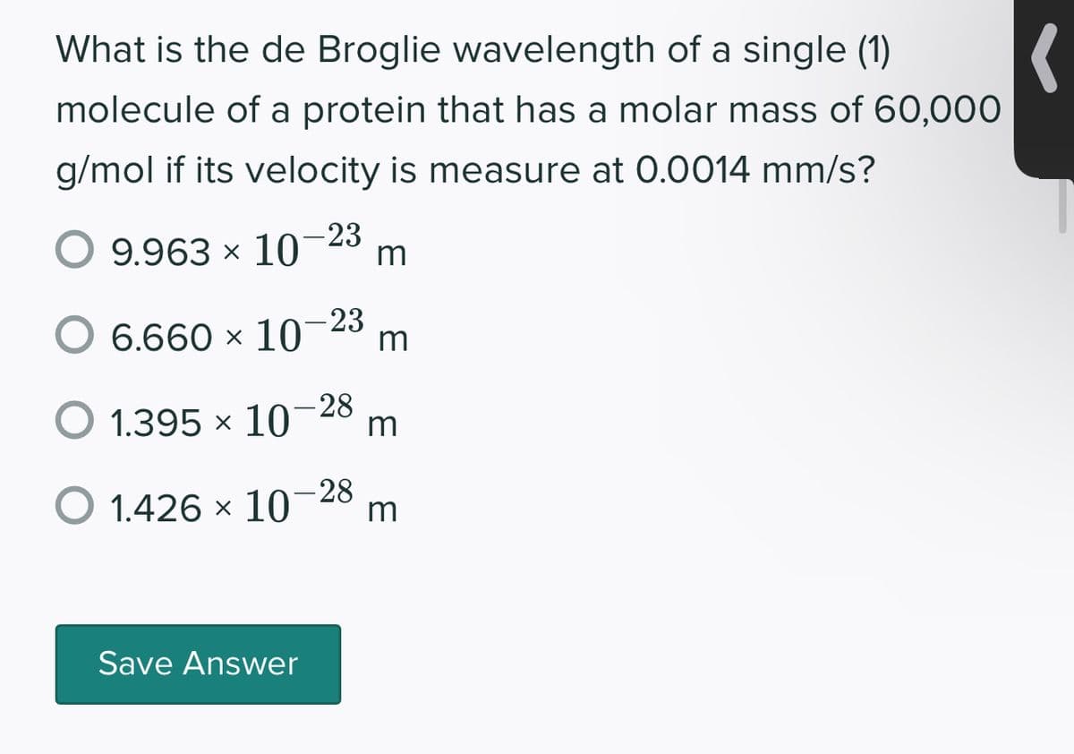 (
What is the de Broglie wavelength of a single (1)
molecule of a protein that has a molar mass of 60,000
g/mol if its velocity is measure at 0.0014 mm/s?
O 9.963 × 10-23 m
6.660 × 10-23 m
O 1.395 × 10-28 m
O 1.426 × 10
- 28
Save Answer
m