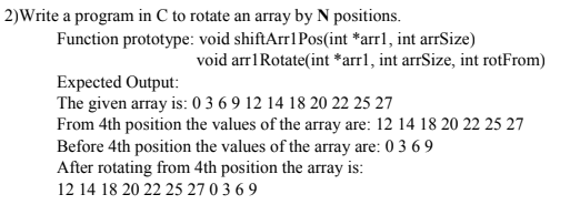 2)Write a program in C to rotate an array by N positions.
Function prototype: void shiftArr1Pos(int *arrl, int arrSize)
void arr1Rotate(int *arrl, int arrSize, int rotFrom)
Expected Output:
The given array is: 0 3 6 9 12 14 18 20 22 25 27
From 4th position the values of the array are: 12 14 18 20 22 25 27
Before 4th position the values of the array are: 0 3 6 9
After rotating from 4th position the array is:
12 14 18 20 22 25 27 0 3 6 9
