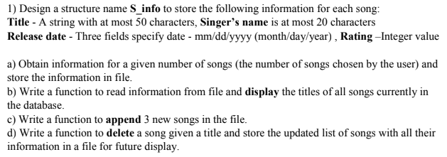 1) Design a structure name S_info to store the following information for each song:
Title - A string with at most 50 characters, Singer's name is at most 20 characters
Release date - Three fields specify date - mm/dd/yyyy (month/day/year) , Rating –Integer value
a) Obtain information for a given number of songs (the number of songs chosen by the user) and
store the information in file.
b) Write a function to read information from file and display the titles of all songs currently in
the database.
c) Write a function to append 3 new songs in the file.
d) Write a function to delete a song given a title and store the updated list of songs with all their
information in a file for future display.
