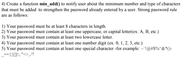 4) Create a function min_add() to notify user about the minimum number and type of characters
that must be added to strengthen the password already entered by a user. Strong password rule
are as follows:
1) Your password must be at least 8 characters in length.
2) Your password must contain at least one uppercase, or capital letter(ex: A, B, etc.)
3) Your password must contain at least two lowercase letter.
4) Your password must contain at least one number digit (ex: 0, 1, 2, 3, etc.)
5) Your password must contain at least one special character -for example: ~'!@#S%^&*()-
_+={}ON;:">,?
