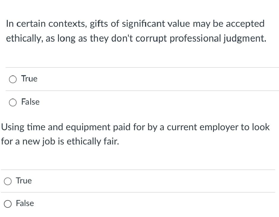 In certain contexts, gifts of significant value may be accepted
ethically, as long as they don't corrupt professional judgment.
True
O False
Using time and equipment paid for by a current employer to look
for a new job is ethically fair.
O True
O False