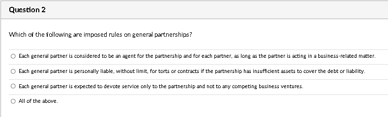 Question 2
Which of the following are imposed rules on general partnerships?
Each general partner is considered to be an agent for the partnership and for each partner, as long as the partner is acting in a business-related matter.
Each general partner is personally liable, without limit, for torts or contracts if the partnership has insufficient assets to cover the debt or liability.
Each general partner is expected to devote service only to the partnership and not to any competing business ventures.
O All of the above.