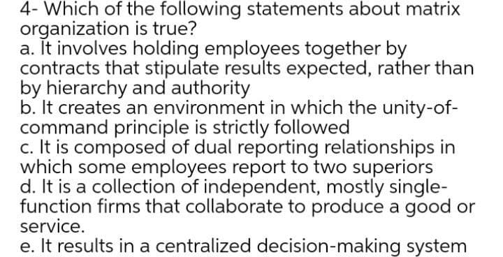 4- Which of the following statements about matrix
organization is true?
a. It involves holding employees together by
contracts that stipulate results expected, rather than
by hierarchy and authority
b. It creates an environment in which the unity-of-
command principle is strictly followed
c. It is composed of dual reporting relationships in
which some employees report to two superiors
d. It is a collection of independent, mostly single-
function firms that collaborate to produce a good or
service.
e. It results in a centralized decision-making system
