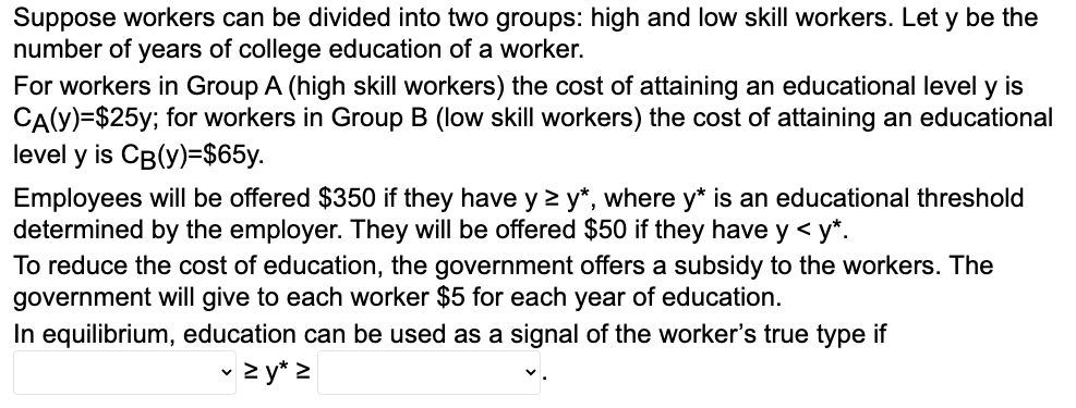 Suppose workers can be divided into two groups: high and low skill workers. Let y be the
number of years of college education of a worker.
For workers in Group A (high skill workers) the cost of attaining an educational level y is
CA(Y)=$25y; for workers in Group B (low skill workers) the cost of attaining an educational
level y is CB(y)=$65y.
Employees will be offered $350 if they have y ≥ y*, where y* is an educational threshold
determined by the employer. They will be offered $50 if they have y < y*.
To reduce the cost of education, the government offers a subsidy to the workers. The
government will give to each worker $5 for each year of education.
In equilibrium, education can be used as a signal of the worker's true type if
✓ > y* z
