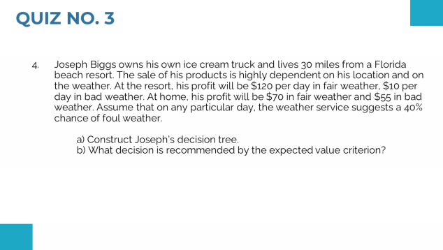 QUIZ NO. 3
4. Joseph Biggs owns his own ice cream truck and lives 30 miles from a Florida
beach resort. The sale of his products is highly dependent on his location and on
the weather. At the resort, his profit will be $120 per day in fair weather, $10 per
day in bad weather. At home, his profit will be $70 in fair weather and $55 in bad
weather. Assume that on any particular day, the weather service suggests a 40%
chance of foul weather.
a) Construct Joseph's decision tree.
b) What decision is recommended by the expected value criterion?
