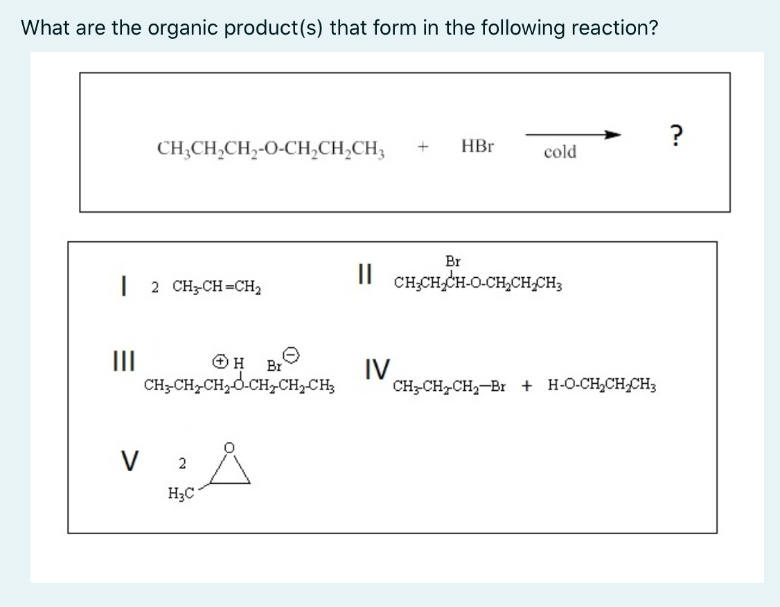 What are the organic product(s) that form in the following reaction?
?
CH;CH,CH,-O-CH;CH,CH;
HBr
cold
Br
2 CH-CH=CH2
CH;CH,CH-O-CH,CH,CH;
II
CH-CH,CH,d.CH,CH,CH;
IV
CH;-CH-CH2-Br + H-O-CH,CHCH3
Br
V 2
H;C
