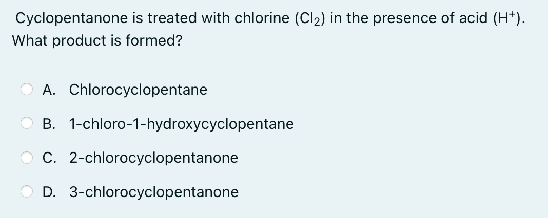 Cyclopentanone is treated with chlorine (Cl2) in the presence of acid (H*).
What product is formed?
A. Chlorocyclopentane
B. 1-chloro-1-hydroxycyclopentane
C. 2-chlorocyclopentanone
D. 3-chlorocyclopentanone
