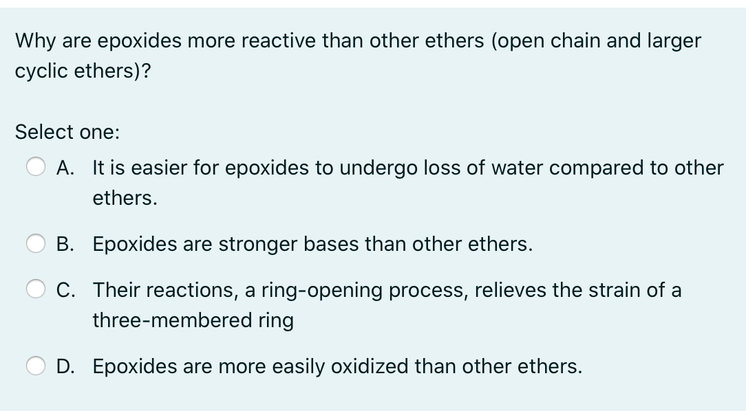 Why are epoxides more reactive than other ethers (open chain and larger
cyclic ethers)?
Select one:
A. It is easier for epoxides to undergo loss of water compared to other
ethers.
B. Epoxides are stronger bases than other ethers.
C. Their reactions, a ring-opening process, relieves the strain of a
three-membered ring
D. Epoxides are more easily oxidized than other ethers.
