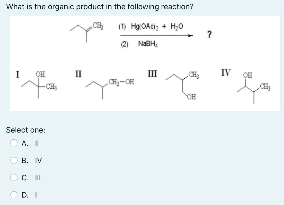 What is the organic product in the following reaction?
CH
(1) Hg(OAc)2 + H,0
?
(2) NaBH4
I
он
II
III
CH3
IV
он
CH-OH
- CH3
CH3
OH
Select one:
A. II
В. IV
C. II
D. I
