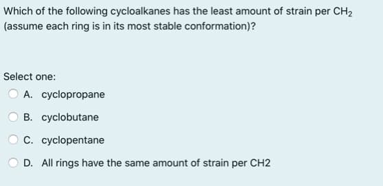Which of the following cycloalkanes has the least amount of strain per CH2
(assume each ring is in its most stable conformation)?
Select one:
A. cyclopropane
B. cyclobutane
C. cyclopentane
D. All rings have the same amount of strain per CH2
