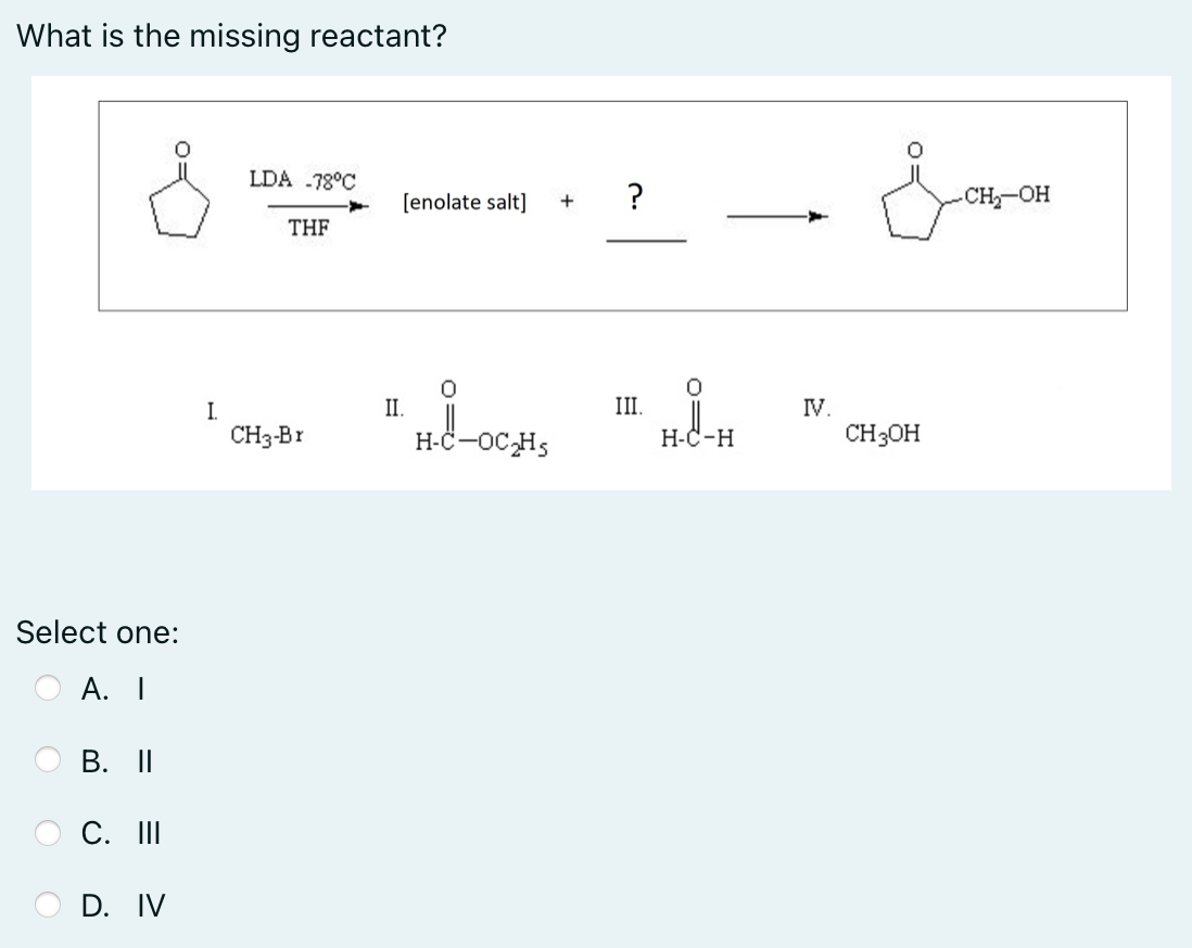 What is the missing reactant?
LDA -78°C
[enolate salt]
CH OH
+
THE
I.
II.
III.
IV.
CH3-Br
H-C-oC,Hs
Н-С-н
CH3OH
Select one:
А. I
B. II
C. II
D. IV

