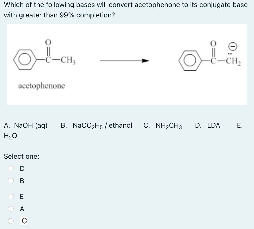 Which of the following bases will convert acetophenone to its conjugate base
with greater than 99% completion?
-ċ-CH3
-ċ-CH2
acctophenone
А. NaOH (aq)
B. NaOC2H5 / ethanol
С. NH2CH3
D. LDA
Е.
H20
Select one:
В
E
A
C
O O
