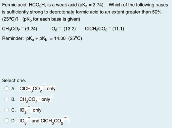 Formic acid, HCO2H, is a weak acid (pKa = 3.74). Which of the following bases
is sufficiently strong to deprotonate formic acid to an extent greater than 50%
(25°C)? (pK, for each base is given)
CH3CO2 (9.24)
103- (13.2)
CICH3CO2 - (11.1)
Reminder: pka+ pKb = 14.00 (25°C)
Select one:
A. CICH,CO, only
O B. CH,CO, only
C. 103
only
D. 10, and CICH,CO2
