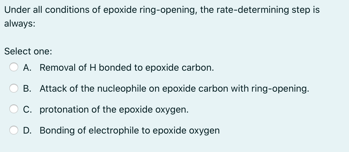 Under all conditions of epoxide ring-opening, the rate-determining step is
always:
Select one:
A. Removal of H bonded to epoxide carbon.
B. Attack of the nucleophile on epoxide carbon with ring-opening.
C. protonation of the epoxide oxygen.
D. Bonding of electrophile to epoxide oxygen
