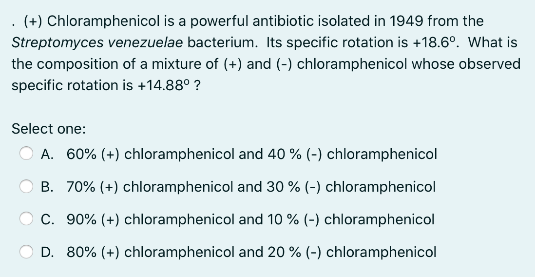 (+) Chloramphenicol is a powerful antibiotic isolated in 1949 from the
Streptomyces venezuelae bacterium. Its specific rotation is +18.6°. What is
the composition of a mixture of (+) and (-) chloramphenicol whose observed
specific rotation is +14.88° ?
Select one:
A. 60% (+) chloramphenicol and 40 % (-) chloramphenicol
B. 70% (+) chloramphenicol and 30 % (-) chloramphenicol
C. 90% (+) chloramphenicol and 10 % (-) chloramphenicol
D. 80% (+) chloramphenicol and 20 % (-) chloramphenicol
