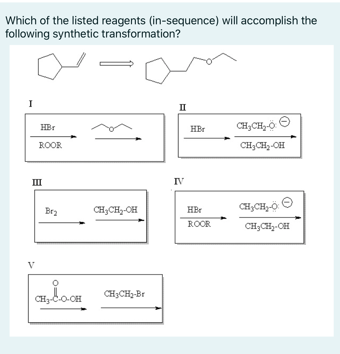 Which of the listed reagents (in-sequence) will accomplish the
following synthetic transformation?
II
HBr
CH3CH2-O:
HBr
ROOR
CH3CH2-OH
II
IV
Br2
CH3CH2-OH
HBr
CH3CH,-O:
ROOR
CH3CH2-OH
CH3CH2-Br
CH3-C-O-OH
