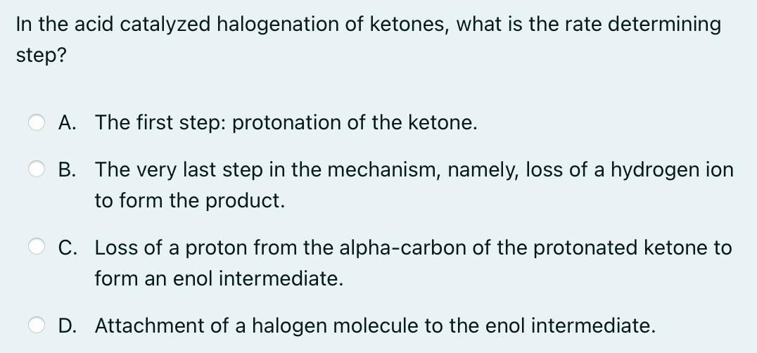 In the acid catalyzed halogenation of ketones, what is the rate determining
step?
A. The first step: protonation of the ketone.
B. The very last step in the mechanism, namely, loss of a hydrogen ion
to form the product.
C. Loss of a proton from the alpha-carbon of the protonated ketone to
form an enol intermediate.
D. Attachment of a halogen molecule to the enol intermediate.
