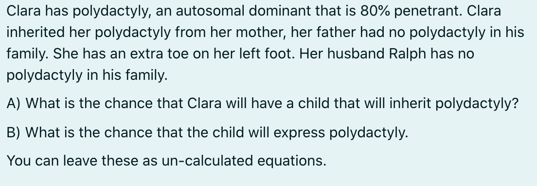 Clara has polydactyly, an autosomal dominant that is 80% penetrant. Clara
inherited her polydactyly from her mother, her father had no polydactyly in his
family. She has an extra toe on her left foot. Her husband Ralph has no
polydactyly in his family.
A) What is the chance that Clara will have a child that will inherit polydactyly?
B) What is the chance that the child will express polydactyly.
You can leave these as un-calculated equations.
