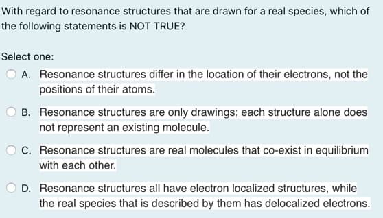 With regard to resonance structures that are drawn for a real species, which of
the following statements is NOT TRUE?
Select one:
A. Resonance structures differ in the location of their electrons, not the
positions of their atoms.
B. Resonance structures are only drawings; each structure alone does
not represent an existing molecule.
O C. Resonance structures are real molecules that co-exist in equilibrium
with each other.
O D. Resonance structures all have electron localized structures, while
the real species that is described by them has delocalized electrons.
