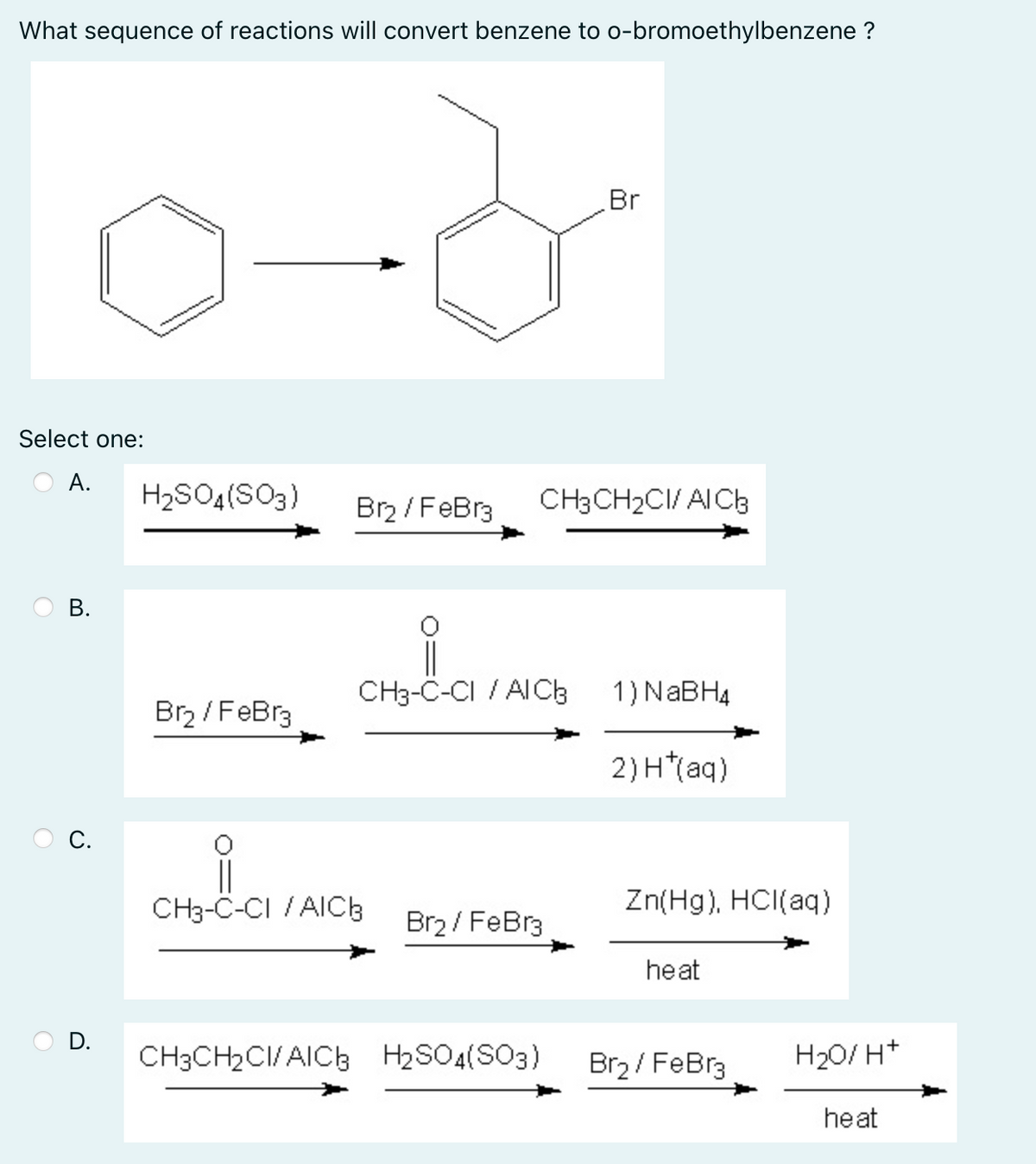 What sequence of reactions will convert benzene to o-bromoethylbenzene ?
Br
Select one:
А.
H2SO4(SO3)
Br / FeBr3
CH3CH2CI/ AICh
В.
CH3-C-CI / AICB
1) NABH4
Brz / FeBr3
2) H*(aq)
С.
CH3-C-CI / AICb
Br2 / FeBr3
Zn(Hg), HCI(aq)
heat
D.
CH3CH2CI/AICb H2SO4(SO3)
Br2 / FeBr3
H20/ H*
heat
