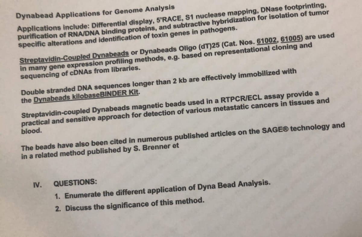 Dynabead Applications for Genome Analysis
Applications include: Differential display, 5'RACE, S1 nuclease mapping, DNase footprinting,
purification of RNA/DNA binding proteins, and subtractive hybridization for isolation of tumor
specific alterations and identification of toxin genes in pathogens.
Streptavidin-Coupled Dynabeads or Dynabeads Oligo (dT)25 (Cat. Nos. 61002, 61005) are used
in many gene expression profiling methods, e.g. based on representational cloning and
sequencing of cDNAs from libraries.
Double stranded DNA sequences longer than 2 kb are effectively immobilized with
the Dynabeads kilobaseBINDER Kit.
Streptavidin-coupled Dynabeads magnetic beads used in a RTPCR/ECL assay provide a
practical and sensitive approach for detection of various metastatic cancers in tissues and
blood.
The beads have also been cited in numerous published articles on the SAGE® technology and
in a related method published by S. Brenner et
IV.
QUESTIONS:
1. Enumerate the different application of Dyna Bead Analysis.
2. Discuss the significance of this method.