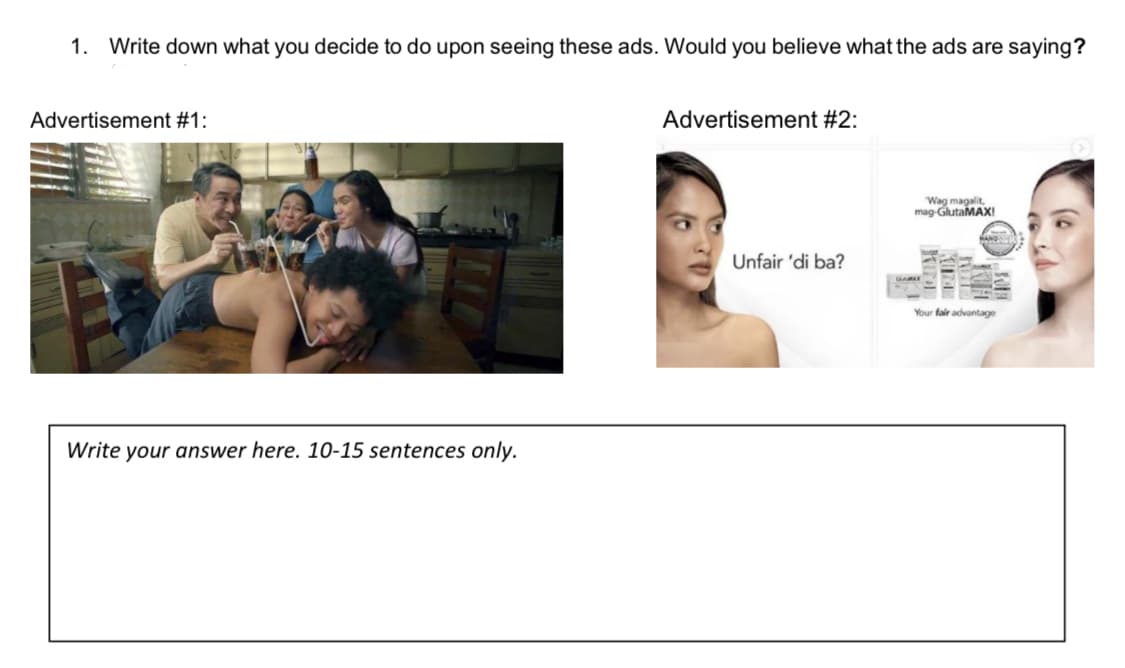 1. Write down what you decide to do upon seeing these ads. Would you believe what the ads are saying?
Advertisement #1:
Write your answer here. 10-15 sentences only.
Advertisement #2:
Unfair 'di ba?
Wag magalit,
mag-GlutaMAX!
HAND
Your fair advantage