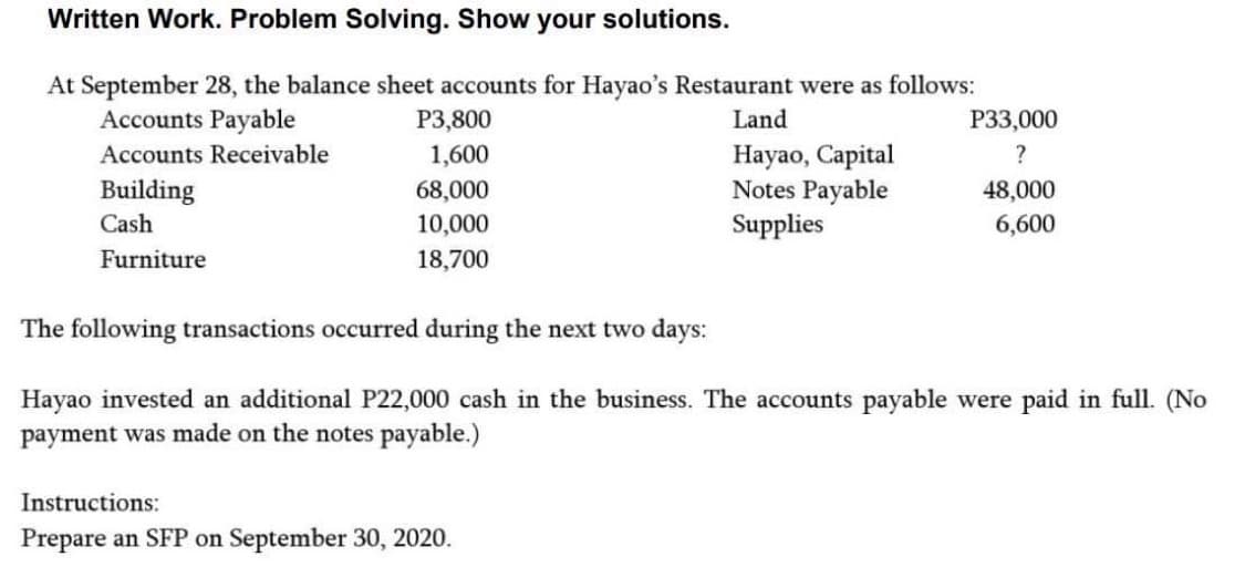 Written Work. Problem Solving. Show your solutions.
At September 28, the balance sheet accounts for Hayao's Restaurant were as follows:
Accounts Payable
Land
Accounts Receivable
Building
Cash
Furniture
P3,800
1,600
68,000
10,000
18,700
Hayao, Capital
Notes Payable
Supplies
Instructions:
Prepare an SFP on September 30, 2020.
P33,000
?
48,000
6,600
The following transactions occurred during the next two days:
Hayao invested an additional P22,000 cash in the business. The accounts payable were paid in full. (No
payment was made on the notes payable.)