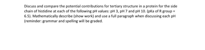 Discuss and compare the potential contributions for tertiary structure in a protein for the side
chain of histidine at each of the following pH values: pH 3, pH 7 and pH 10. (pKa of R group =
6.5). Mathematically describe (show work) and use a full paragraph when discussing each pH
(reminder: grammar and spelling will be graded.
