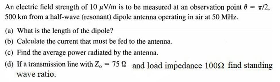 An electric field strength of 10 uV/m is to be measured at an observation point 6 = 7/2,
500 km from a half-wave (resonant) dipole antenna operating in air at 50 MHz.
(a) What is the length of the dipole?
(b) Calculate the current that must be fed to the antenna.
(c) Find the average power radiated by the antenna.
(d) If a transmission line with Z, = 75 0 and load impedance 1002 find standing
wave ratio.
