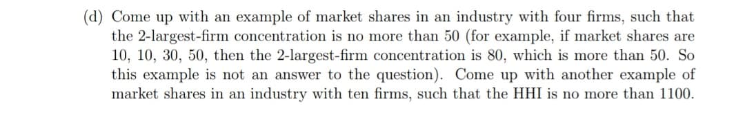 (d) Come up with an example of market shares in an industry with four firms, such that
the 2-largest-firm concentration is no more than 50 (for example, if market shares are
10, 10, 30, 50, then the 2-largest-firm concentration is 80, which is more than 50. So
this example is not an answer to the question). Come up with another example of
market shares in an industry with ten firms, such that the HHI is no more than 1100.
