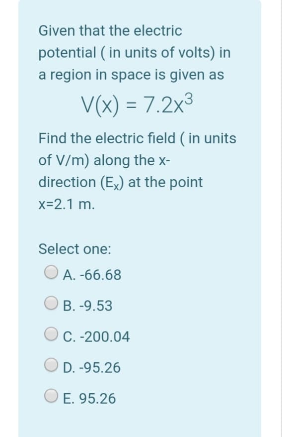 Given that the electric
potential ( in units of volts) in
a region in space is given as
V(x) = 7.2x3
Find the electric field ( in units
of V/m) along the x-
direction (Ex) at the point
x=2.1 m.
Select one:
A. -66.68
B. -9.53
O C. -200.04
D. -95.26
E. 95.26
