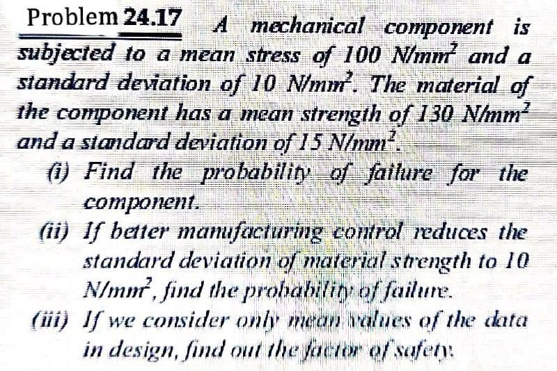 Problem 24.17
A mechanical component is
subjected to a mean stress of 100 N/mm and a
standard deviation of 10 N/mm. The material of
the component has a mean strength of 130 Nhmm
and a standard deviation of 15 N/mm.
() Find the probability of fallure for the
соmponent.
(ii) If better mamufaeturing control reduces the
standard deviation of material strength to 10
N/mm?, find the probability of failure.
(iii) If we consider only mean values of the data
in design, find out the factor of safety:

