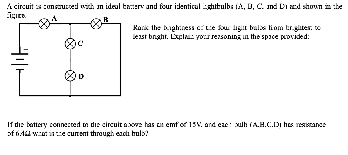 A circuit is constructed with an ideal battery and four identical lightbulbs (A, B, C, and D) and shown in the
figure.
A
C
D
B
Rank the brightness of the four light bulbs from brightest to
least bright. Explain your reasoning in the space provided:
If the battery connected to the circuit above has an emf of 15V, and each bulb (A,B,C,D) has resistance
of 6.4 what is the current through each bulb?