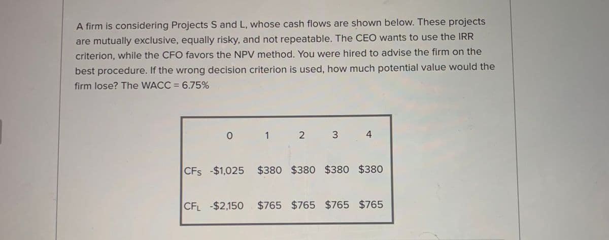 A firm is considering Projects S and L, whose cash flows are shown below. These projects
are mutually exclusive, equally risky, and not repeatable. The CEO wants to use the IRR
criterion, while the CFO favors the NPV method. You were hired to advise the firm on the
best procedure. If the wrong decision criterion is used, how much potential value would the
firm lose? The WACC = 6.75%
1
2 3
4
CFs -$1,025 $380 $380 $380 $380
CFL -$2,150
$765
$765 $765 $765
