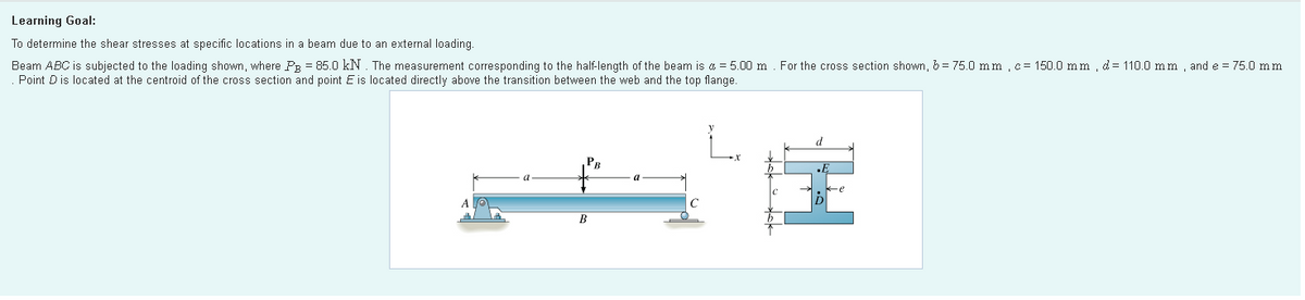 Learning Goal:
To determine the shear stresses at specific locations in a beam due to an external loading.
Beam ABC is subjected to the loading shown, where PR = 85.0 kN. The measurement corresponding to the half-length of the beam is a = 5.00 m. For the cross section shown, b= 75.0 m m,c= 150.0 mm , d= 110.0 mm , and e = 75.0 mm
Point Dis located at the centroid of the cross section and point E is located directly above the transition between the web and the top flange.
PB
B
