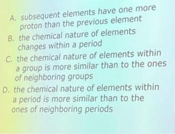 A. subsequent elements have one more
proton than the previous element
B. the chemical nature of elements
changes within a period
C. the chemical nature of elements within
a group is more similar than to the ones
of neighboring groups
D. the chemical nature of elements within
a period is more similar than to the
ones of neighboring periods