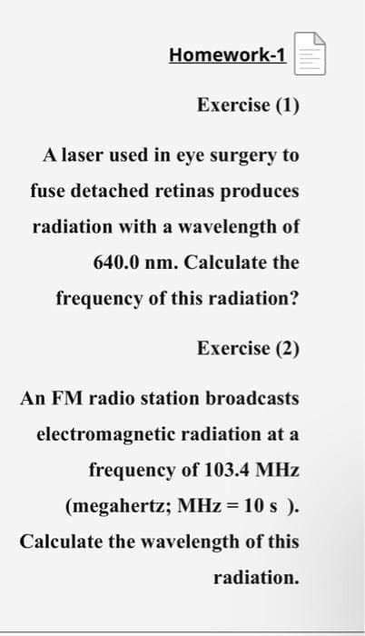 Homework-1
Exercise (1)
A laser used in eye surgery to
fuse detached retinas produces
radiation with a wavelength of
640.0 nm. Calculate the
frequency of this radiation?
Exercise (2)
An FM radio station broadcasts
electromagnetic radiation at a
frequency of 103.4 MHz
(megahertz; MHz = 10 s).
Calculate the wavelength of this
radiation.