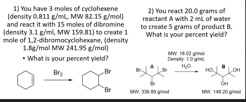 1) You have 3 moles of cyclohexene
(density 0.811 g/mL, MW 82.15 g/mol)
and react it with 15 moles of dibromine
(density 3.1 g/ml, MW 159.81) to create 1
mole of 1,2-dibromocyclohexane, (density
1.8g/mol MW 241.95 g/mol)
• What is your percent yield?
Br2
Br
Br
2) You react 20.0 grams of
reactant A with 2 mL of water
to create 5 grams of product B.
What is your percent yield?
Br-
A
MW: 18.02 g/mol
Density: 1.0 g/mL
H₂O
Br
Br
MW: 336.89 g/mol
B
HOJ OH
ОН
MW: 148.20 g/mol