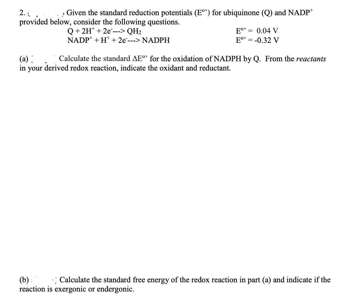 2.(
J Given the standard reduction potentials (E°) for ubiquinone (Q) and NADP+
provided below, consider the following questions.
Q+ 2H+ + 2e ---> QH₂
NADP+ + H+ + 2e---> NADPH
Eº⁹ = 0.04 V
Eº⁹ = -0.32 V
(a) ( Calculate the standard AEº for the oxidation of NADPH by Q. From the reactants
in your derived redox reaction, indicate the oxidant and reductant.
(b): .) Calculate the standard free energy of the redox reaction in part (a) and indicate if the
reaction is exergonic or endergonic.