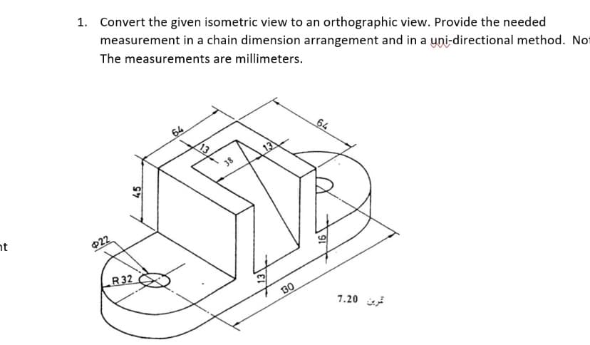 nt
1. Convert the given isometric view to an orthographic view. Provide the needed
measurement in a chain dimension arrangement and in a uni-directional method. Not
The measurements are millimeters.
$22
45
R32
13
38
13
13
130
64
ترین 7.20