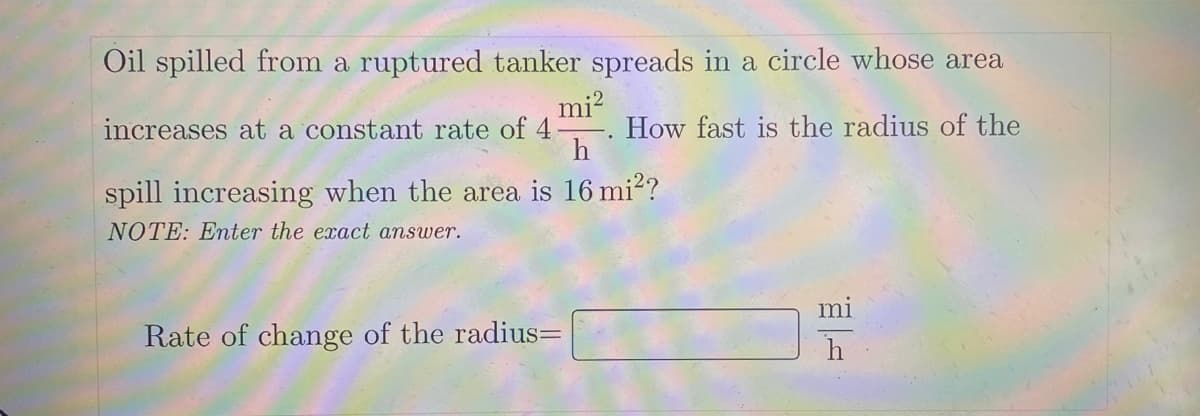 Oil spilled from a ruptured tanker spreads in a circle whose area
mi²
increases at a constant rate of
How fast is the radius of the
h
spill increasing when the area is 16 mi²?
NOTE: Enter the exact answer.
Rate of change of the radius=