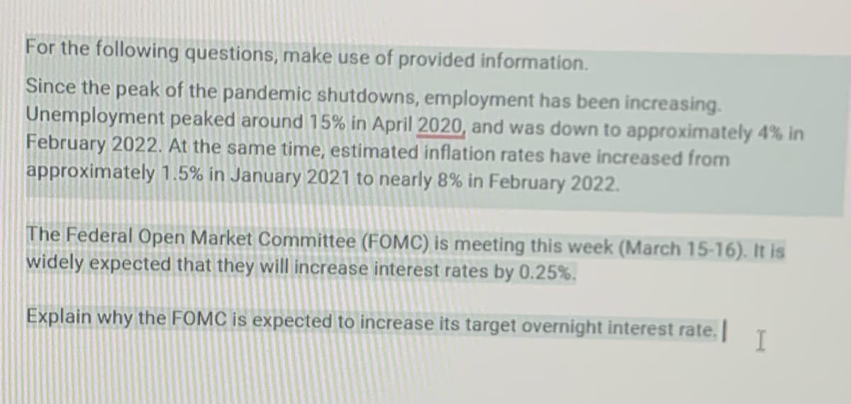 For the following questions, make use of provided information.
Since the peak of the pandemic shutdowns, employment has been increasing.
Unemployment peaked around 15% in April 2020, and was down to approximately 4% in
February 2022. At the same time, estimated inflation rates have increased from
approximately 1.5% in January 2021 to nearly 8% in February 2022.
The Federal Open Market Committee (FOMC) is meeting this week (March 15-16). It is
widely expected that they will increase interest rates by 0.25%.
Explain why the FOMC is expected to increase its target overnight interest rate.
